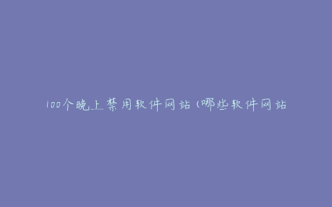 100个晚上禁用软件网站(哪些软件网站应该被禁用?)