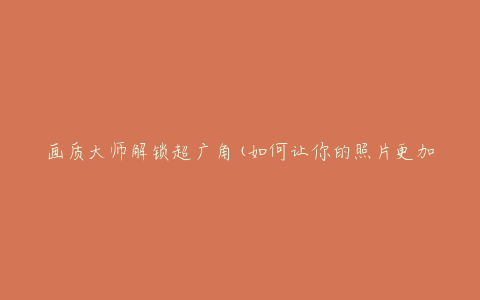 画质大师解锁超广角(如何让你的照片更加震撼)