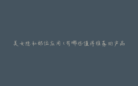 美女隐私部位应用(有哪些值得推荐的产品)