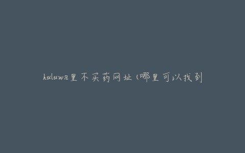 huluwa里不买药网址(哪里可以找到可信的购药链接)