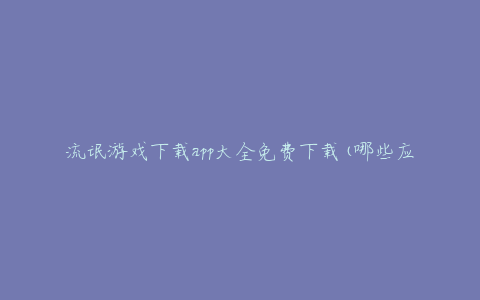 流氓游戏下载app大全免费下载(哪些应用值得信赖?)