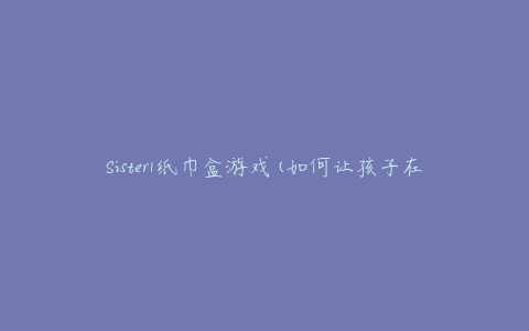 Sister1纸巾盒游戏(如何让孩子在家里玩得开心)