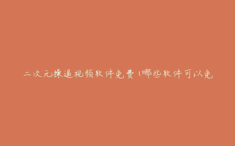 二次元操逼视频软件免费(哪些软件可以免费观看)