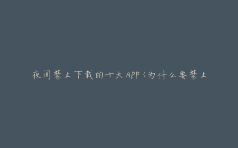 夜间禁止下载的十大APP(为什么要禁止下载,有哪些替代选择)