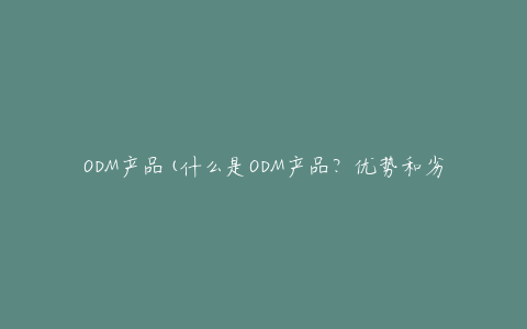 ODM产品(什么是ODM产品？优势和劣势有哪些？)