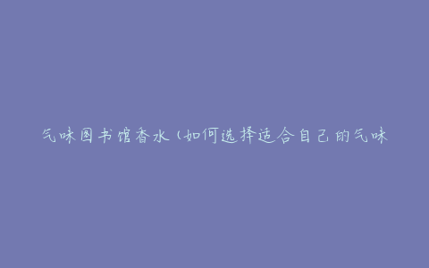 气味图书馆香水(如何选择适合自己的气味)