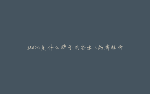 jadore是什么牌子的香水(品牌解析及使用心得)