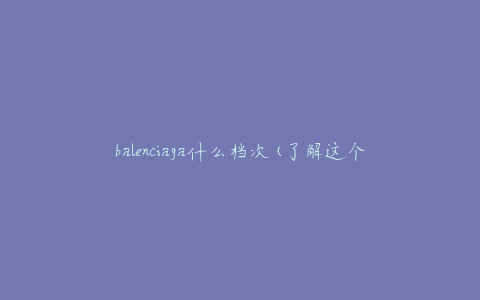 balenciaga什么档次(了解这个奢侈品牌的品质和定位)