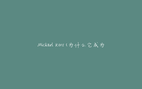 Michael Kors(为什么它成为了时尚界的代名词)