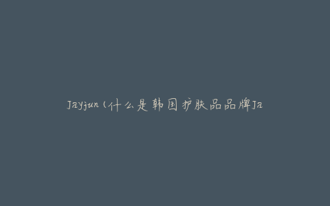 Jayjun(什么是韩国护肤品品牌Jayjun的特点和优势)