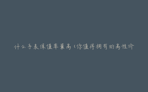 什么手表保值率最高(你值得拥有的高性价比手表推荐)