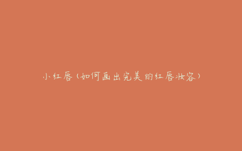 小红唇(如何画出完美的红唇妆容)