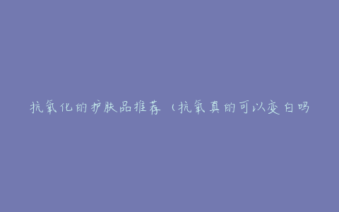 抗氧化的护肤品推荐(抗氧真的可以变白吗)