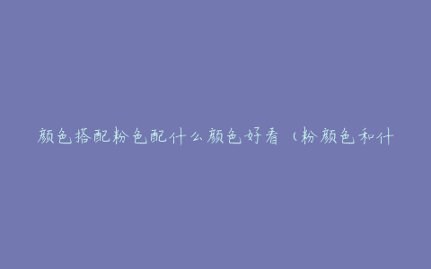 颜色搭配粉色配什么颜色好看(粉颜色和什么颜色搭配)